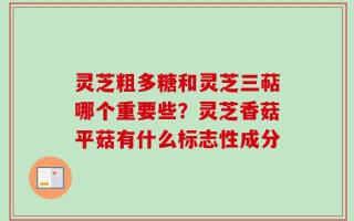 灵芝粗多糖和灵芝三萜哪个重要些？灵芝香菇平菇有什么标志性成分