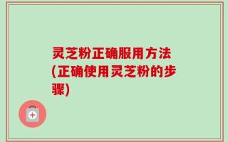 灵芝粉正确服用方法 (正确使用灵芝粉的步骤)