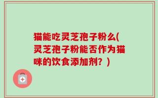 猫能吃灵芝孢子粉么(灵芝孢子粉能否作为猫咪的饮食添加剂？)
