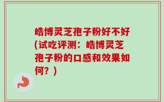 皓博灵芝孢子粉好不好(试吃评测：皓博灵芝孢子粉的口感和效果如何？)