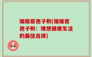 瑞施臣孢子粉(瑞施臣孢子粉：理想健康生活的最佳选择)