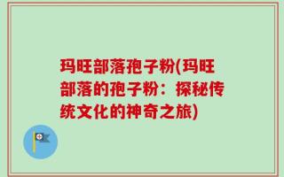 玛旺部落孢子粉(玛旺部落的孢子粉：探秘传统文化的神奇之旅)