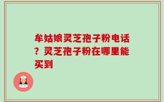 牟姑娘灵芝孢子粉电话？灵芝孢子粉在哪里能买到