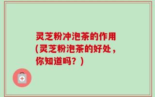 灵芝粉冲泡茶的作用 (灵芝粉泡茶的好处，你知道吗？)