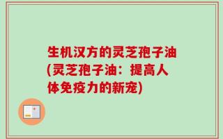 生机汉方的灵芝孢子油(灵芝孢子油：提高人体免疫力的新宠)