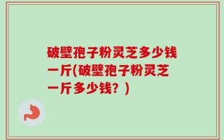 破壁孢子粉灵芝多少钱一斤(破壁孢子粉灵芝一斤多少钱？)