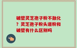 破壁灵芝孢子粉不融化？灵芝孢子粉头道粉和破壁有什么区别吗