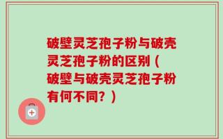 破壁灵芝孢子粉与破壳灵芝孢子粉的区别 (破壁与破壳灵芝孢子粉有何不同？)