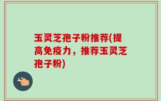 玉灵芝孢子粉推荐(提高免疫力，推荐玉灵芝孢子粉)