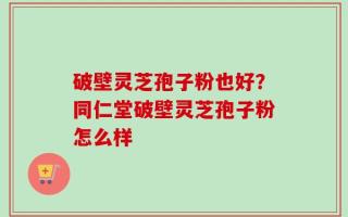 破壁灵芝孢子粉也好？同仁堂破壁灵芝孢子粉怎么样
