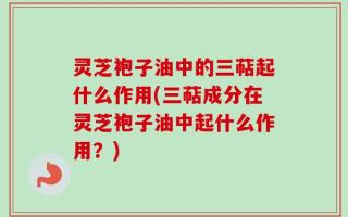 灵芝袍子油中的三萜起什么作用(三萜成分在灵芝袍子油中起什么作用？)