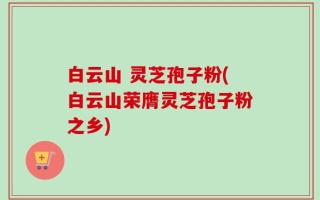 白云山 灵芝孢子粉(白云山荣膺灵芝孢子粉之乡)