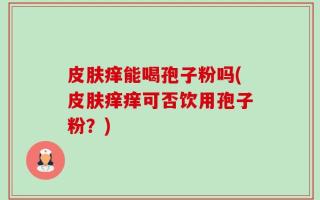 皮肤痒能喝孢子粉吗(皮肤痒痒可否饮用孢子粉？)