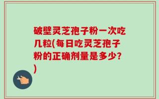 破壁灵芝孢子粉一次吃几粒(每日吃灵芝孢子粉的正确剂量是多少？)