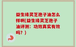 益生缘灵芝孢子油怎么样啊(益生缘灵芝孢子油评测：功效真实有效吗？)
