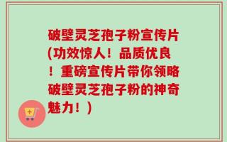 破壁灵芝孢子粉宣传片(功效惊人！品质优良！重磅宣传片带你领略破壁灵芝孢子粉的神奇魅力！)