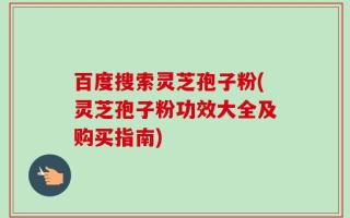 百度搜索灵芝孢子粉(灵芝孢子粉功效大全及购买指南)