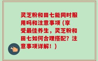 灵芝粉和田七能同时服用吗和注意事项 (享受最佳养生，灵芝粉和田七如何合理搭配？注意事项详解！)