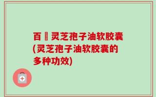 百樣灵芝孢子油软胶囊(灵芝孢子油软胶囊的多种功效)