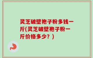 灵芝破壁袍子粉多钱一斤(灵芝破壁袍子粉一斤价格多少？)