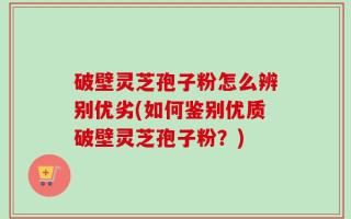 破壁灵芝孢子粉怎么辨别优劣(如何鉴别优质破壁灵芝孢子粉？)