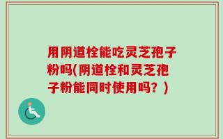 用阴道栓能吃灵芝孢子粉吗(阴道栓和灵芝孢子粉能同时使用吗？)