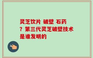 灵芝饮片 破壁 石药？第三代灵芝破壁技术是谁发明的
