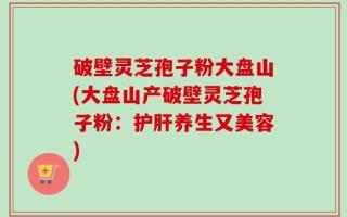 破壁灵芝孢子粉大盘山(大盘山产破壁灵芝孢子粉：护肝养生又美容)