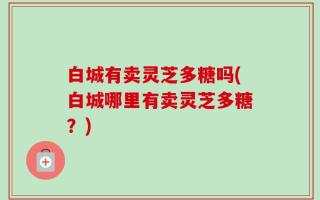 白城有卖灵芝多糖吗(白城哪里有卖灵芝多糖？)