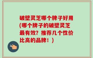 破壁灵芝哪个牌子好用(哪个牌子的破壁灵芝最有效？推荐几个性价比高的品牌！)