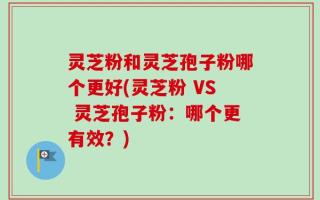 灵芝粉和灵芝孢子粉哪个更好(灵芝粉 VS 灵芝孢子粉：哪个更有效？)