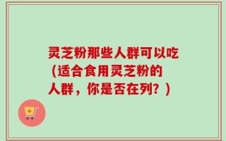 灵芝粉那些人群可以吃 (适合食用灵芝粉的人群，你是否在列？)
