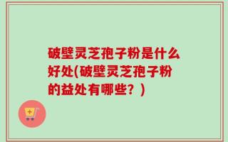破壁灵芝孢子粉是什么好处(破壁灵芝孢子粉的益处有哪些？)