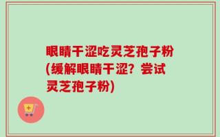 眼睛干涩吃灵芝孢子粉(缓解眼睛干涩？尝试灵芝孢子粉)