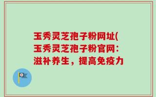 玉秀灵芝孢子粉网址(玉秀灵芝孢子粉官网：滋补养生，提高免疫力