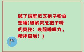 破了破壁灵芝孢子粉白想睡(破解灵芝孢子粉的奥秘：唤醒睡眠力，精神倍增！)