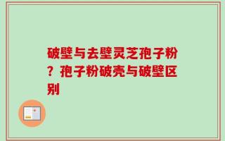 破壁与去壁灵芝孢子粉？孢子粉破壳与破壁区别