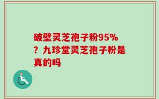 破壁灵芝孢子粉95%？九珍堂灵芝孢子粉是真的吗