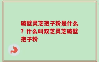 破壁灵芝孢子粉是什么？什么叫双芝灵芝破壁孢子粉
