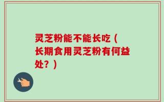 灵芝粉能不能长吃 (长期食用灵芝粉有何益处？)