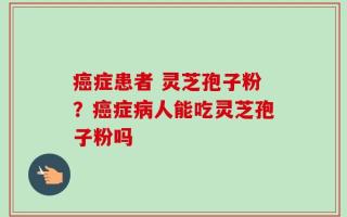癌症患者 灵芝孢子粉？癌症病人能吃灵芝孢子粉吗