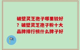 破壁灵芝孢子哪里较好？破壁灵芝孢子粉十大品牌排行榜什么牌子好