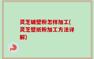 灵芝破壁粉怎样加工(灵芝壁纸粉加工方法详解)