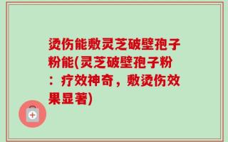 烫伤能敷灵芝破壁孢子粉能(灵芝破壁孢子粉：疗效神奇，敷烫伤效果显著)