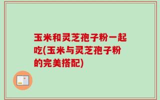 玉米和灵芝孢子粉一起吃(玉米与灵芝孢子粉的完美搭配)