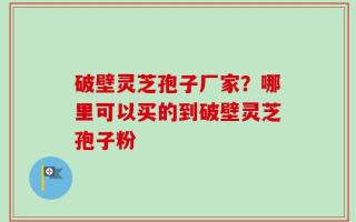 破壁灵芝孢子厂家？哪里可以买的到破壁灵芝孢子粉
