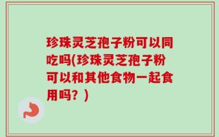 珍珠灵芝孢子粉可以同吃吗(珍珠灵芝孢子粉可以和其他食物一起食用吗？)