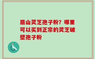 眉山灵芝孢子粉？哪里可以买到正宗的灵芝破壁孢子粉