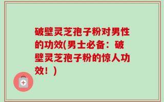 破壁灵芝孢子粉对男性的功效(男士必备：破壁灵芝孢子粉的惊人功效！)