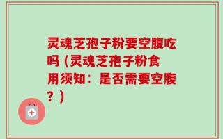 灵魂芝孢子粉要空腹吃吗 (灵魂芝孢子粉食用须知：是否需要空腹？)